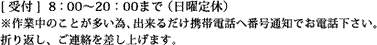 [ 受付 ]  8：00～20：00まで（日曜定休）※作業中のことが多い為、出来るだけ携帯電話へお電話下さい。